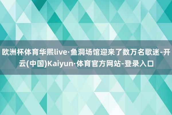 欧洲杯体育华熙live·鱼洞场馆迎来了数万名歌迷-开云(中国)Kaiyun·体育官方网站-登录入口