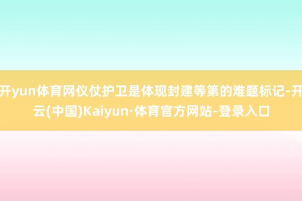 开yun体育网仪仗护卫是体现封建等第的难题标记-开云(中国)Kaiyun·体育官方网站-登录入口
