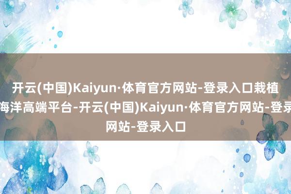 开云(中国)Kaiyun·体育官方网站-登录入口栽植智谋海洋高端平台-开云(中国)Kaiyun·体育官方网站-登录入口