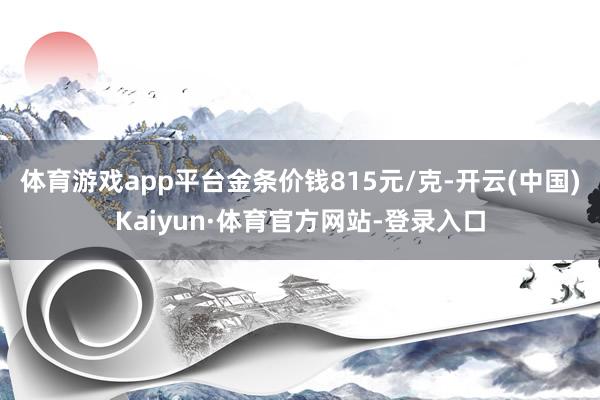 体育游戏app平台金条价钱815元/克-开云(中国)Kaiyun·体育官方网站-登录入口