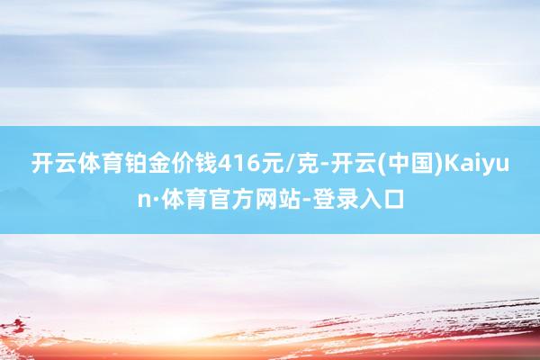 开云体育铂金价钱416元/克-开云(中国)Kaiyun·体育官方网站-登录入口