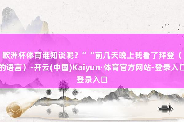 欧洲杯体育谁知谈呢？”　　“前几天晚上我看了拜登（的语言）-开云(中国)Kaiyun·体育官方网站-登录入口