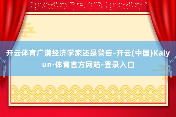 开云体育广漠经济学家还是警告-开云(中国)Kaiyun·体育官方网站-登录入口