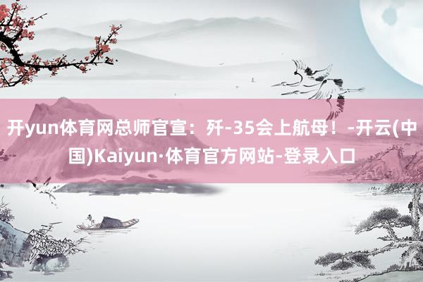 开yun体育网总师官宣：歼-35会上航母！-开云(中国)Kaiyun·体育官方网站-登录入口