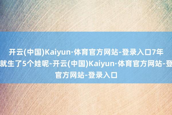 开云(中国)Kaiyun·体育官方网站-登录入口7年的时代就生了5个娃呢-开云(中国)Kaiyun·体育官方网站-登录入口