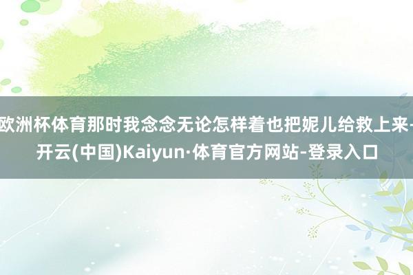 欧洲杯体育那时我念念无论怎样着也把妮儿给救上来-开云(中国)Kaiyun·体育官方网站-登录入口