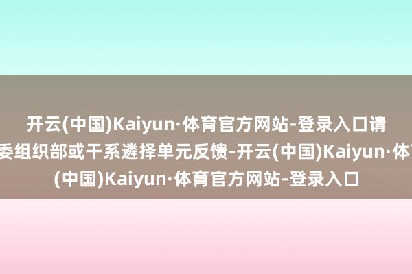 开云(中国)Kaiyun·体育官方网站-登录入口请于公示时刻实时向市委组织部或干系遴择单元反馈-开云(中国)Kaiyun·体育官方网站-登录入口