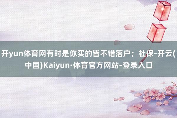 开yun体育网有时是你买的皆不错落户；社保-开云(中国)Kaiyun·体育官方网站-登录入口