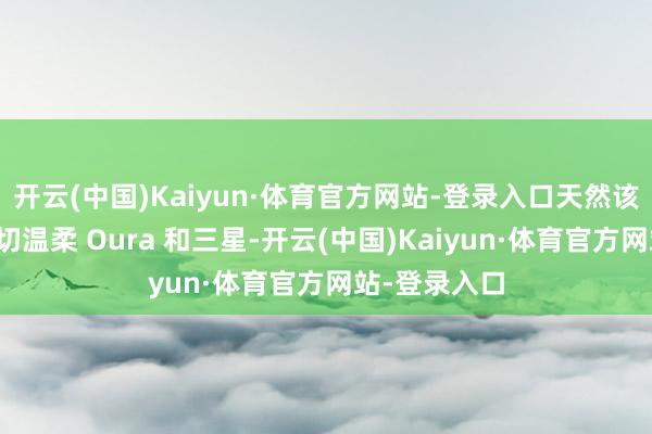开云(中国)Kaiyun·体育官方网站-登录入口天然该公司可能密切温柔 Oura 和三星-开云(中国)Kaiyun·体育官方网站-登录入口