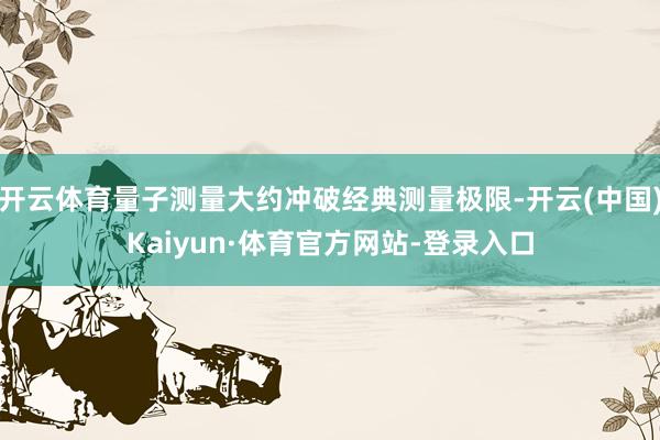 开云体育量子测量大约冲破经典测量极限-开云(中国)Kaiyun·体育官方网站-登录入口