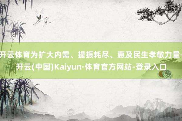 开云体育为扩大内需、提振耗尽、惠及民生孝敬力量-开云(中国)Kaiyun·体育官方网站-登录入口