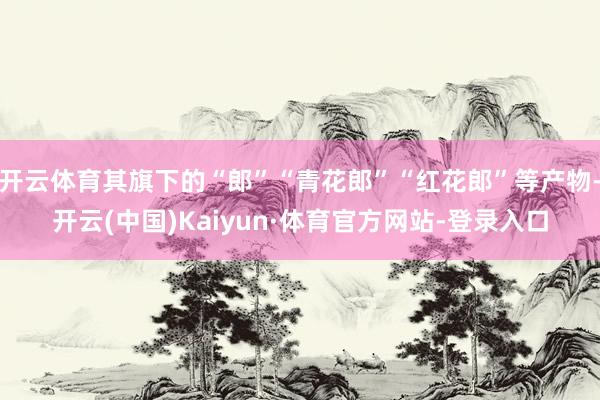 开云体育其旗下的“郎”“青花郎”“红花郎”等产物-开云(中国)Kaiyun·体育官方网站-登录入口