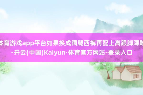 体育游戏app平台如果换成阔腿西裤再配上高跟脚踝靴-开云(中国)Kaiyun·体育官方网站-登录入口
