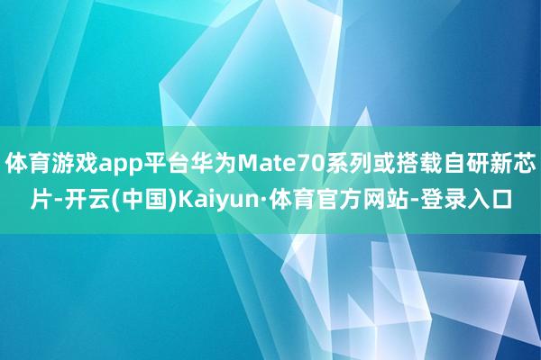 体育游戏app平台华为Mate70系列或搭载自研新芯片-开云(中国)Kaiyun·体育官方网站-登录入口