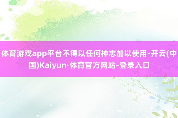 体育游戏app平台不得以任何神志加以使用-开云(中国)Kaiyun·体育官方网站-登录入口