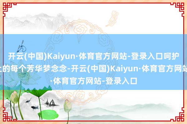 开云(中国)Kaiyun·体育官方网站-登录入口呵护这个世界上的每个芳华梦念念-开云(中国)Kaiyun·体育官方网站-登录入口