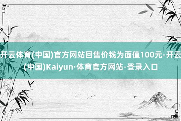 开云体育(中国)官方网站回售价钱为面值100元-开云(中国)Kaiyun·体育官方网站-登录入口