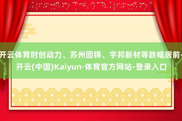 开云体育时创动力、苏州固锝、宇邦新材等跌幅居前-开云(中国)Kaiyun·体育官方网站-登录入口