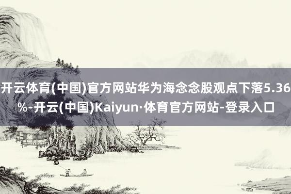 开云体育(中国)官方网站华为海念念股观点下落5.36%-开云(中国)Kaiyun·体育官方网站-登录入口