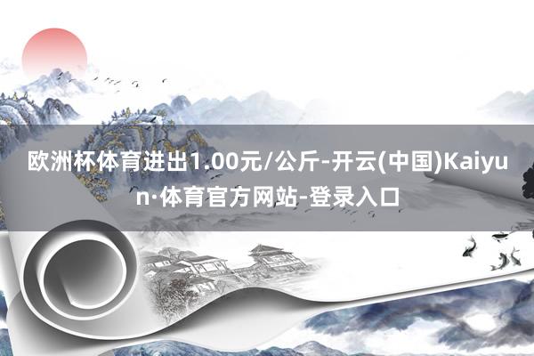 欧洲杯体育进出1.00元/公斤-开云(中国)Kaiyun·体育官方网站-登录入口