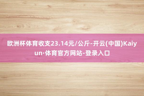 欧洲杯体育收支23.14元/公斤-开云(中国)Kaiyun·体育官方网站-登录入口