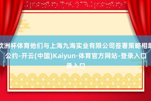 欧洲杯体育他们与上海九海实业有限公司签署策略相助公约-开云(中国)Kaiyun·体育官方网站-登录入口