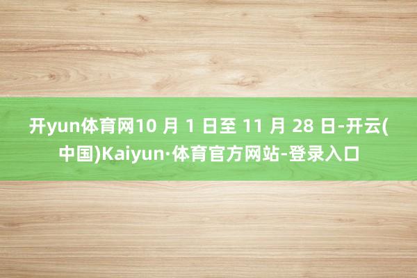 开yun体育网10 月 1 日至 11 月 28 日-开云(中国)Kaiyun·体育官方网站-登录入口