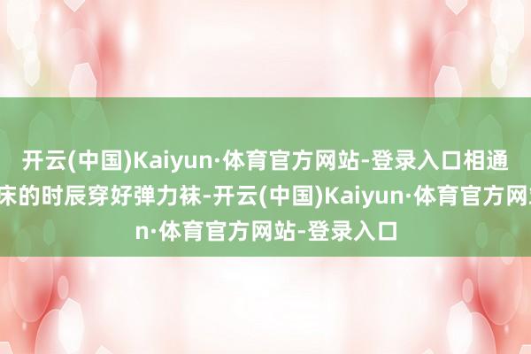 开云(中国)Kaiyun·体育官方网站-登录入口相通提议早上起床的时辰穿好弹力袜-开云(中国)Kaiyun·体育官方网站-登录入口