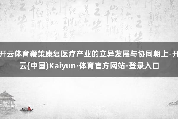 开云体育鞭策康复医疗产业的立异发展与协同朝上-开云(中国)Kaiyun·体育官方网站-登录入口