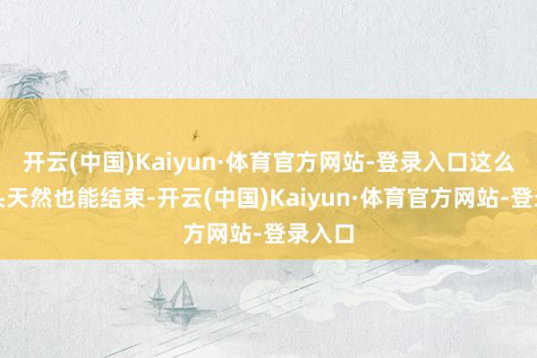开云(中国)Kaiyun·体育官方网站-登录入口这么的镜头天然也能结束-开云(中国)Kaiyun·体育官方网站-登录入口