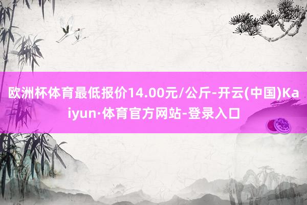欧洲杯体育最低报价14.00元/公斤-开云(中国)Kaiyun·体育官方网站-登录入口