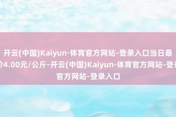 开云(中国)Kaiyun·体育官方网站-登录入口当日最高报价4.00元/公斤-开云(中国)Kaiyun·体育官方网站-登录入口
