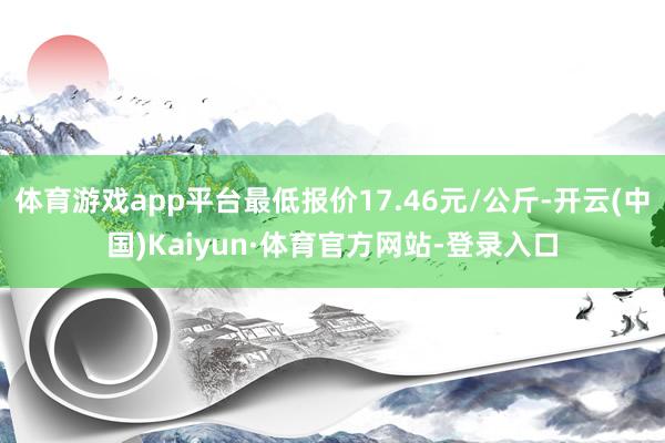 体育游戏app平台最低报价17.46元/公斤-开云(中国)Kaiyun·体育官方网站-登录入口