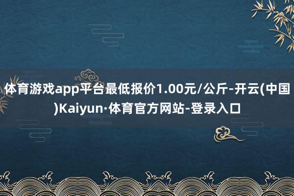 体育游戏app平台最低报价1.00元/公斤-开云(中国)Kaiyun·体育官方网站-登录入口