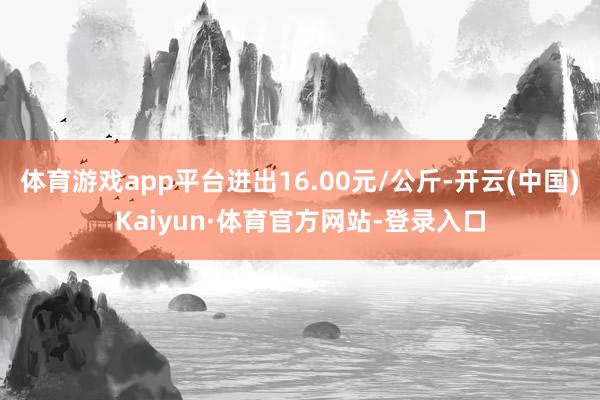 体育游戏app平台进出16.00元/公斤-开云(中国)Kaiyun·体育官方网站-登录入口