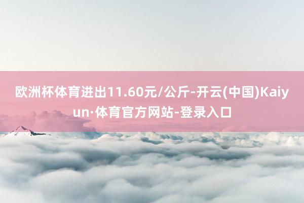 欧洲杯体育进出11.60元/公斤-开云(中国)Kaiyun·体育官方网站-登录入口