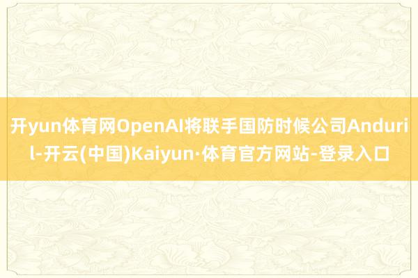 开yun体育网OpenAI将联手国防时候公司Anduril-开云(中国)Kaiyun·体育官方网站-登录入口