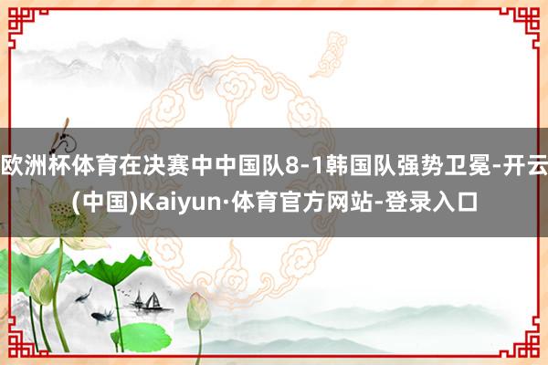 欧洲杯体育在决赛中中国队8-1韩国队强势卫冕-开云(中国)Kaiyun·体育官方网站-登录入口