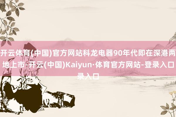 开云体育(中国)官方网站科龙电器90年代即在深港两地上市-开云(中国)Kaiyun·体育官方网站-登录入口