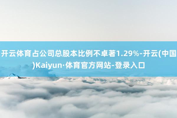 开云体育占公司总股本比例不卓著1.29%-开云(中国)Kaiyun·体育官方网站-登录入口