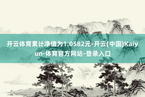 开云体育累计净值为1.0582元-开云(中国)Kaiyun·体育官方网站-登录入口