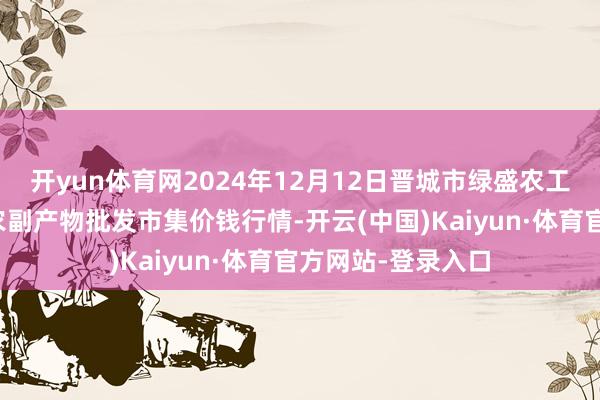 开yun体育网2024年12月12日晋城市绿盛农工商实业有限公司农副产物批发市集价钱行情-开云(中国)Kaiyun·体育官方网站-登录入口