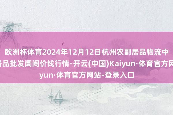 欧洲杯体育2024年12月12日杭州农副居品物流中心南庄兜农居品批发阛阓价钱行情-开云(中国)Kaiyun·体育官方网站-登录入口