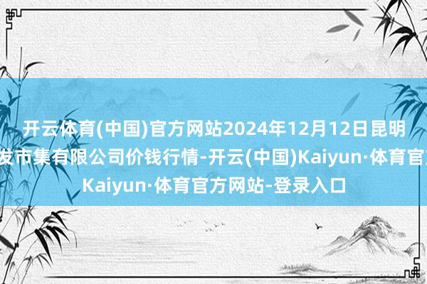 开云体育(中国)官方网站2024年12月12日昆明市王旗营蔬菜批发市集有限公司价钱行情-开云(中国)Kaiyun·体育官方网站-登录入口