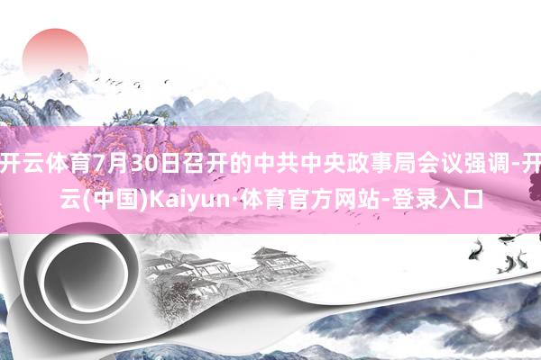 开云体育7月30日召开的中共中央政事局会议强调-开云(中国)Kaiyun·体育官方网站-登录入口