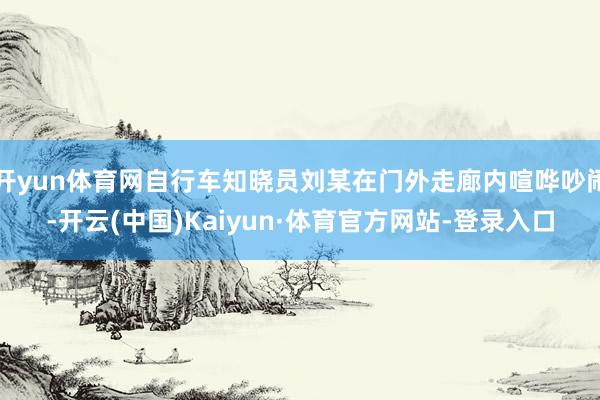 开yun体育网自行车知晓员刘某在门外走廊内喧哗吵闹-开云(中国)Kaiyun·体育官方网站-登录入口