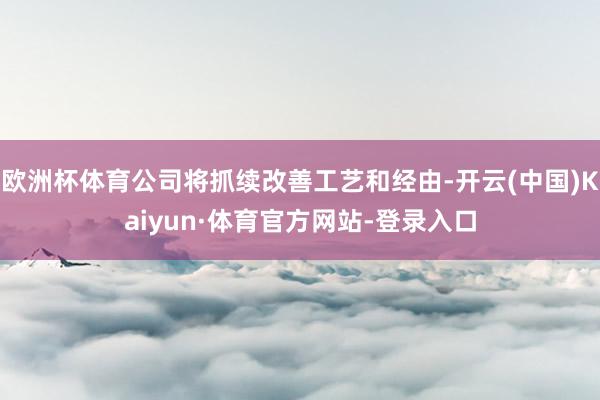 欧洲杯体育公司将抓续改善工艺和经由-开云(中国)Kaiyun·体育官方网站-登录入口