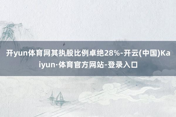 开yun体育网其执股比例卓绝28%-开云(中国)Kaiyun·体育官方网站-登录入口