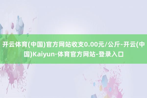 开云体育(中国)官方网站收支0.00元/公斤-开云(中国)Kaiyun·体育官方网站-登录入口