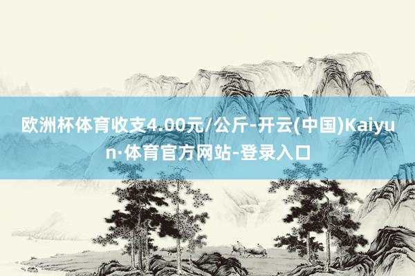 欧洲杯体育收支4.00元/公斤-开云(中国)Kaiyun·体育官方网站-登录入口